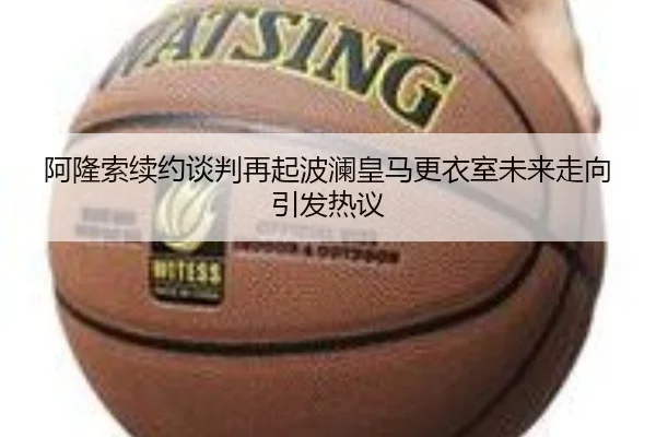阿隆索续约谈判再起波澜皇马更衣室未来走向引发热议